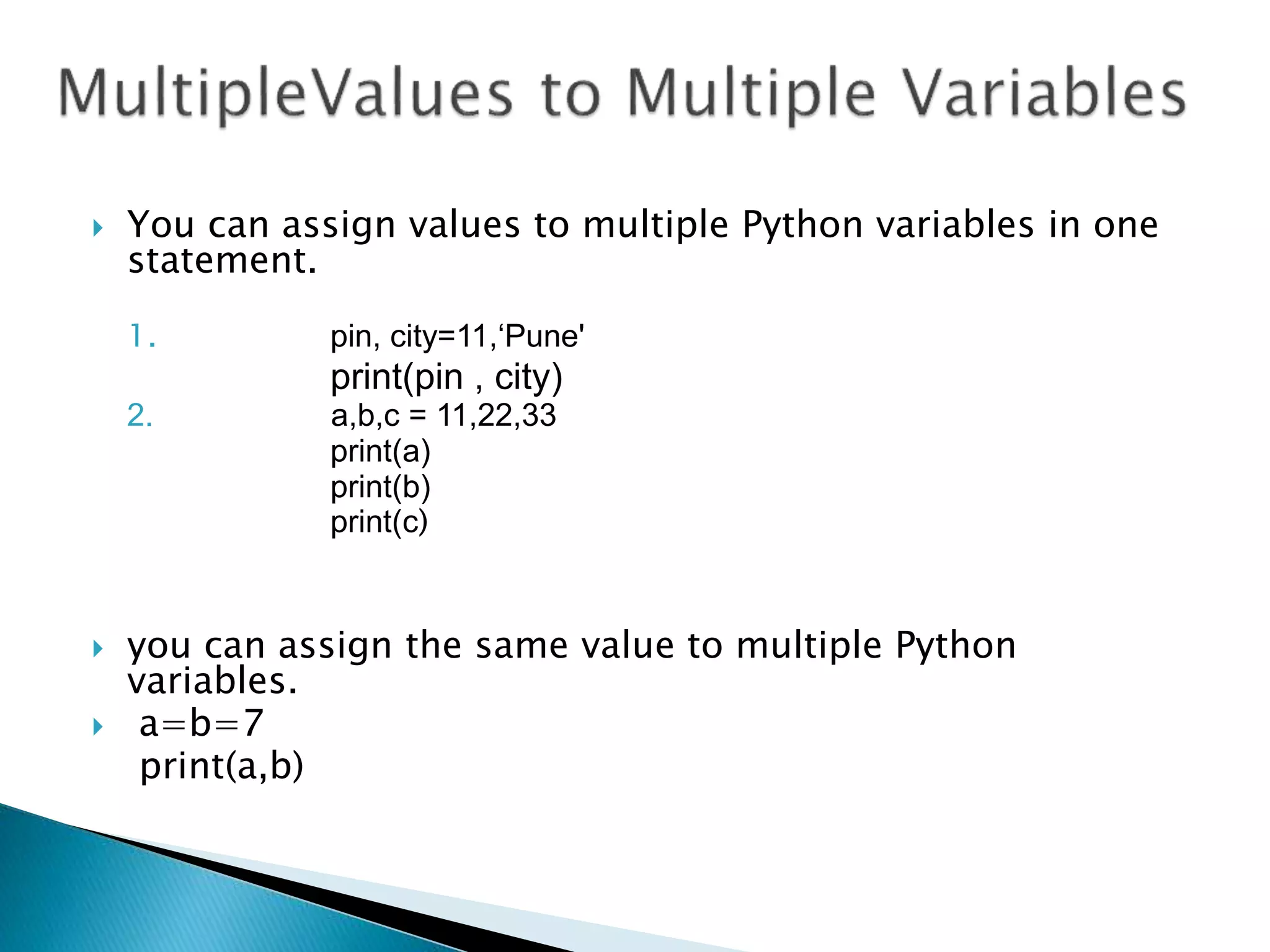  You can assign values to multiple Python variables in one
statement.
1. pin, city=11,‘Pune'
print(pin , city)
2. a,b,c = 11,22,33
print(a)
print(b)
print(c)
 you can assign the same value to multiple Python
variables.
 a=b=7
print(a,b)
 