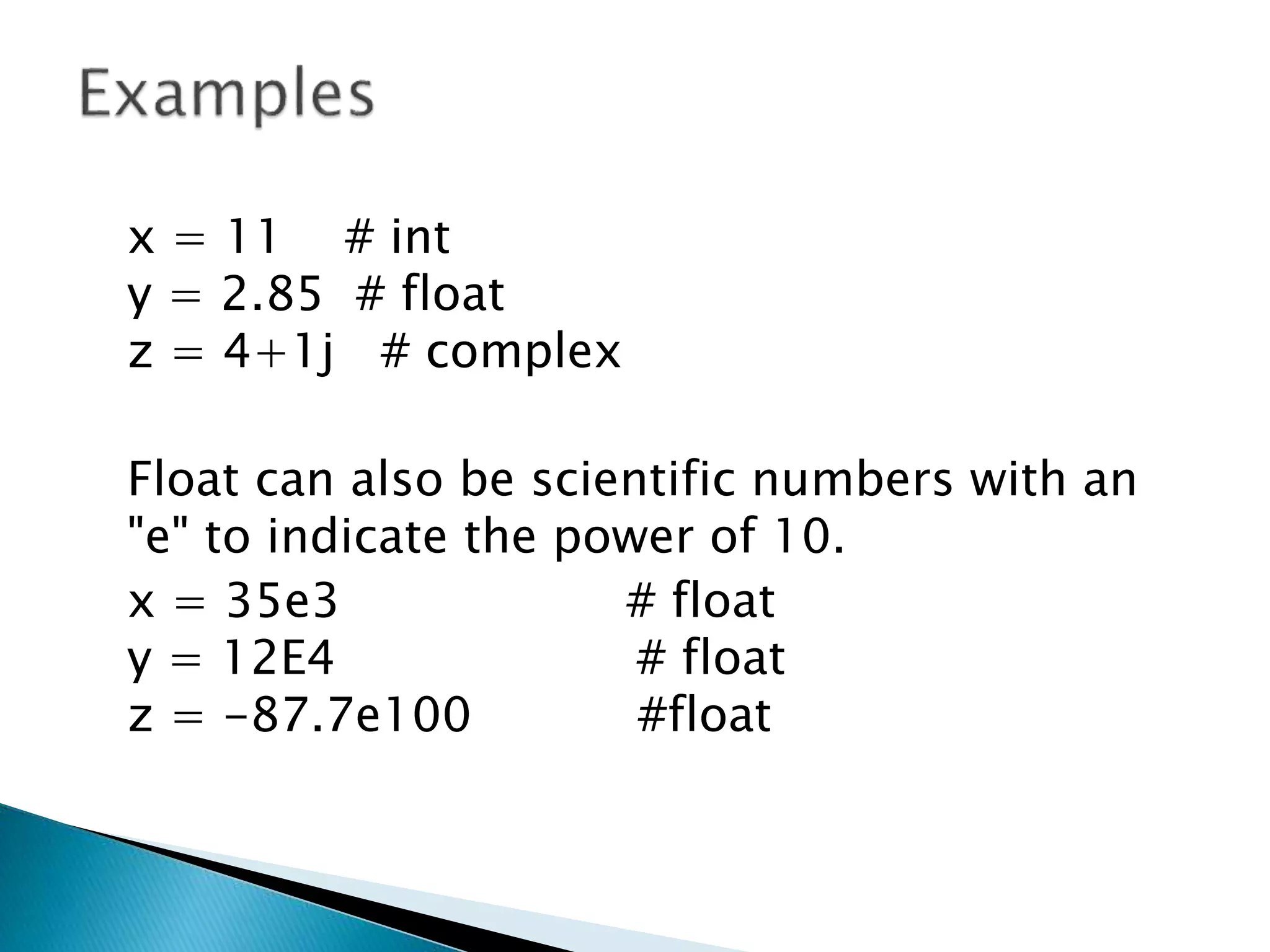 x = 11 # int
y = 2.85 # float
z = 4+1j # complex
Float can also be scientific numbers with an
"e" to indicate the power of 10.
x = 35e3 # float
y = 12E4 # float
z = -87.7e100 #float
 