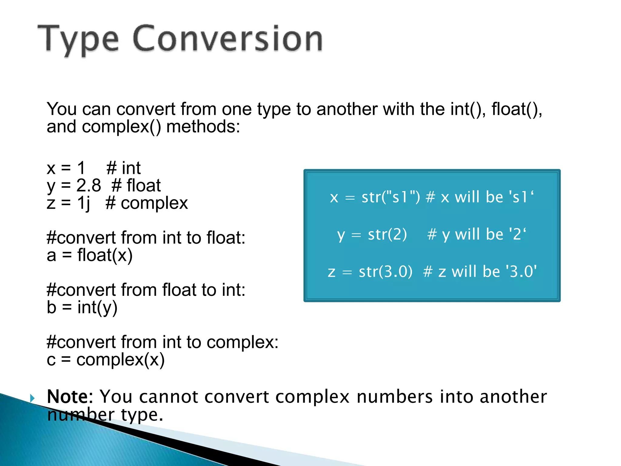 You can convert from one type to another with the int(), float(),
and complex() methods:
x = 1 # int
y = 2.8 # float
z = 1j # complex
#convert from int to float:
a = float(x)
#convert from float to int:
b = int(y)
#convert from int to complex:
c = complex(x)
 Note: You cannot convert complex numbers into another
number type.
x = str("s1") # x will be 's1‘
y = str(2) # y will be '2‘
z = str(3.0) # z will be '3.0'
 