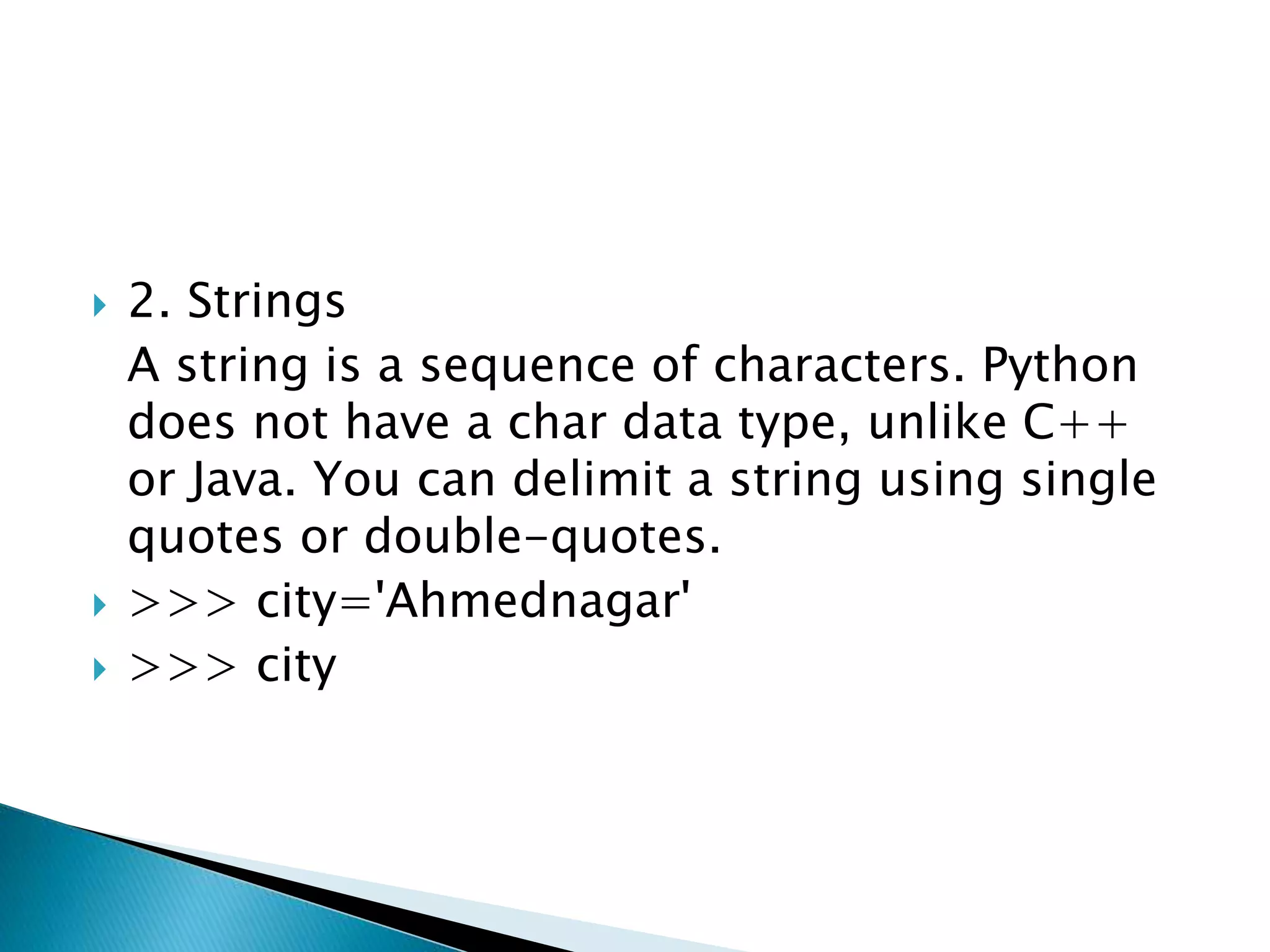  2. Strings
A string is a sequence of characters. Python
does not have a char data type, unlike C++
or Java. You can delimit a string using single
quotes or double-quotes.
 >>> city='Ahmednagar'
 >>> city
 