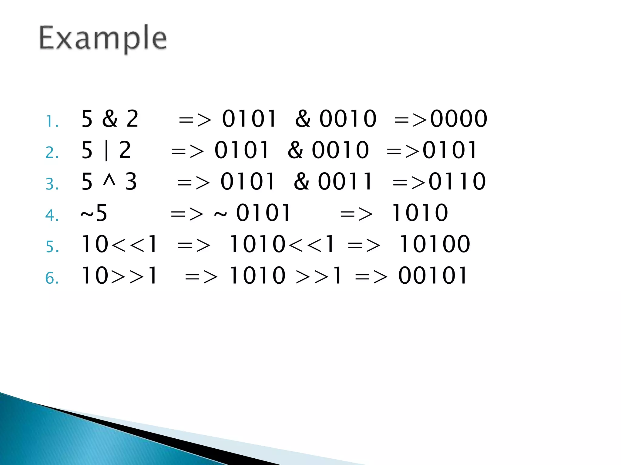 1. 5 & 2 => 0101 & 0010 =>0000
2. 5 | 2 => 0101 & 0010 =>0101
3. 5 ^ 3 => 0101 & 0011 =>0110
4. ~5 => ~ 0101 => 1010
5. 10<<1 => 1010<<1 => 10100
6. 10>>1 => 1010 >>1 => 00101
 