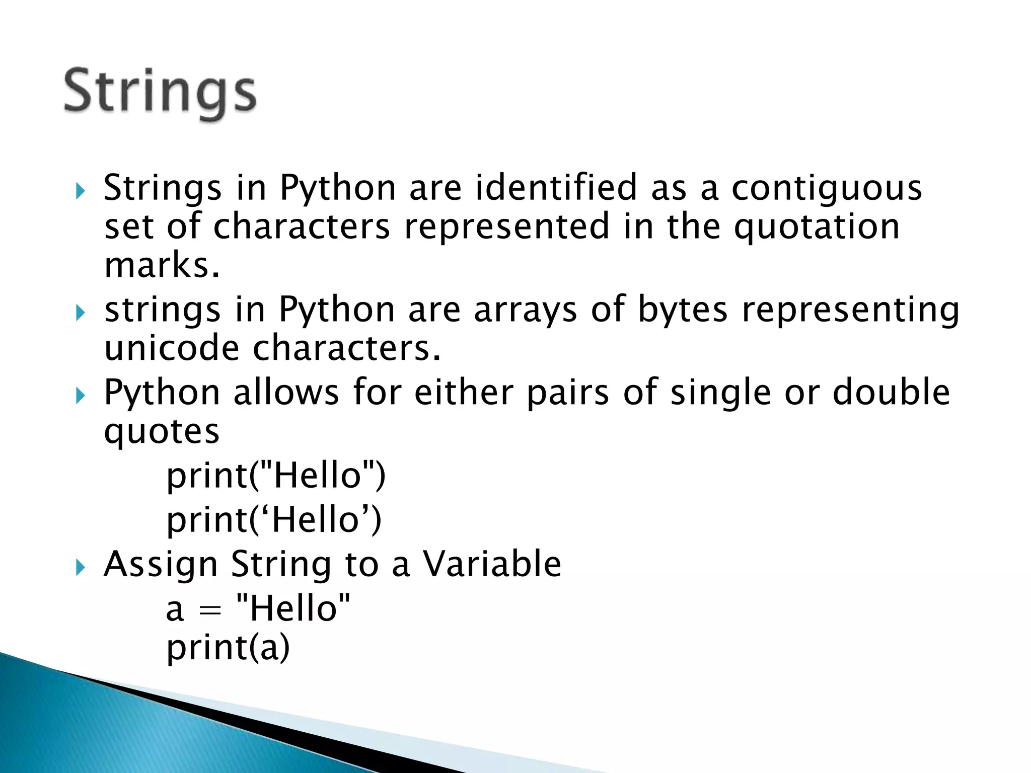  Strings in Python are identified as a contiguous
set of characters represented in the quotation
marks.
 strings in Python are arrays of bytes representing
unicode characters.
 Python allows for either pairs of single or double
quotes
print("Hello")
print(‘Hello’)
 Assign String to a Variable
a = "Hello"
print(a)
 