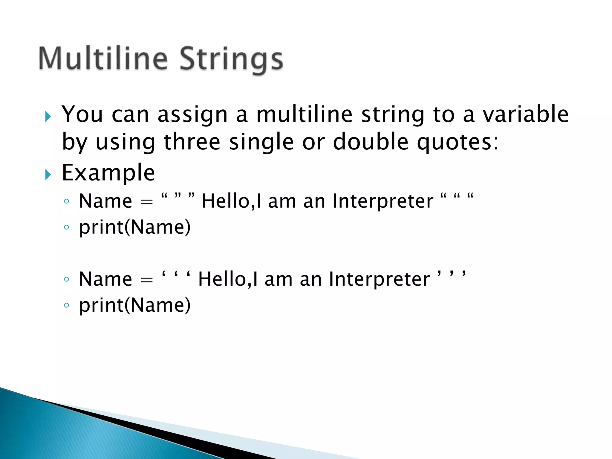  You can assign a multiline string to a variable
by using three single or double quotes:
 Example
◦ Name = “ ” ” Hello,I am an Interpreter “ “ “
◦ print(Name)
◦ Name = ‘ ‘ ‘ Hello,I am an Interpreter ’ ’ ’
◦ print(Name)
 