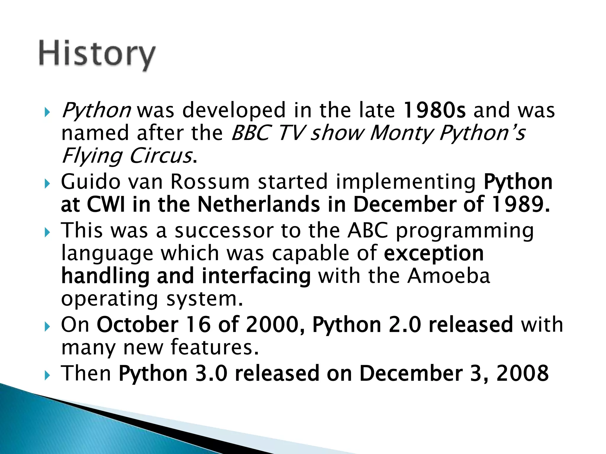  Python was developed in the late 1980s and was
named after the BBC TV show Monty Python’s
Flying Circus.
 Guido van Rossum started implementing Python
at CWI in the Netherlands in December of 1989.
 This was a successor to the ABC programming
language which was capable of exception
handling and interfacing with the Amoeba
operating system.
 On October 16 of 2000, Python 2.0 released with
many new features.
 Then Python 3.0 released on December 3, 2008
 