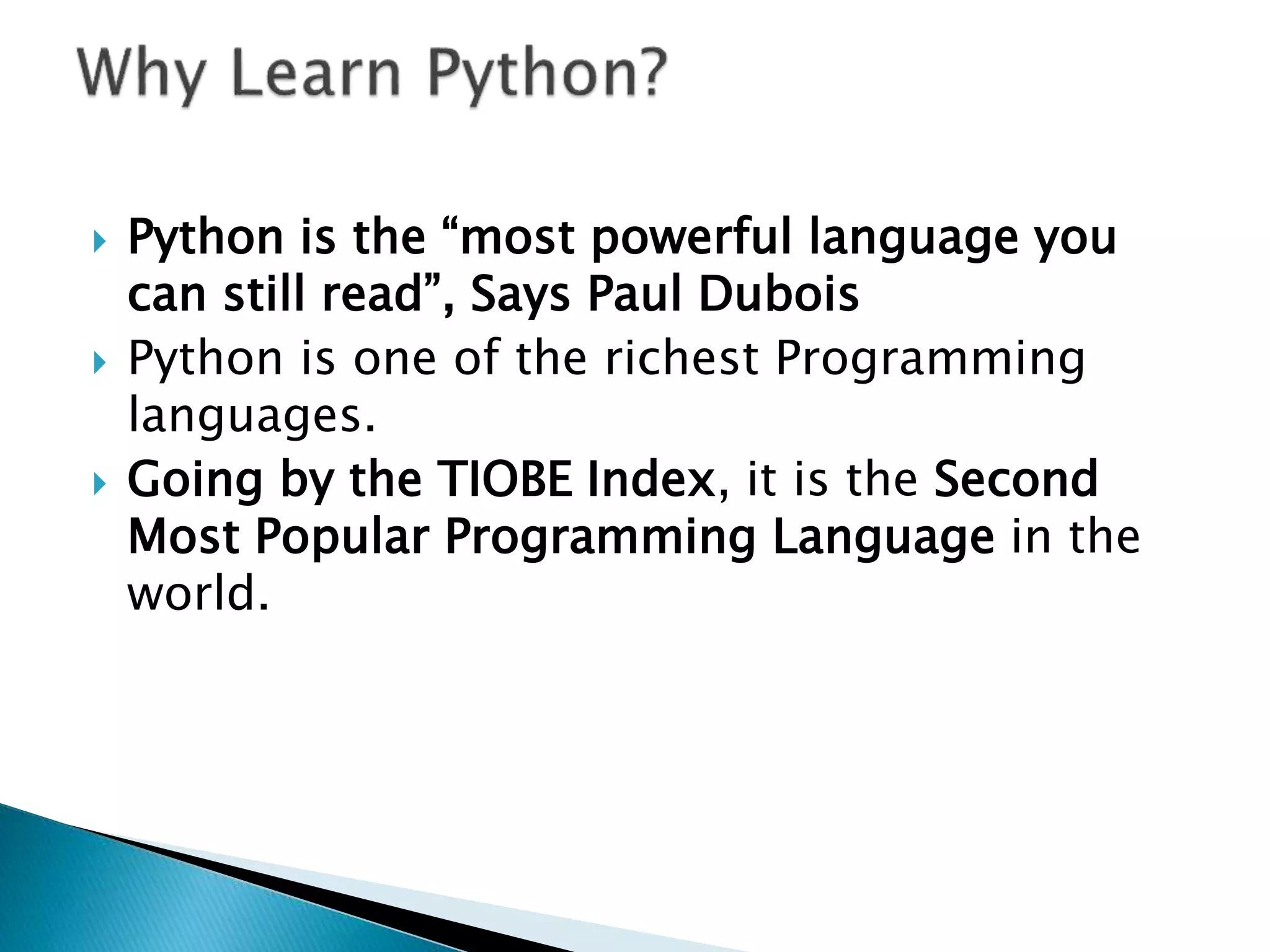  Python is the “most powerful language you
can still read”, Says Paul Dubois
 Python is one of the richest Programming
languages.
 Going by the TIOBE Index, it is the Second
Most Popular Programming Language in the
world.
 