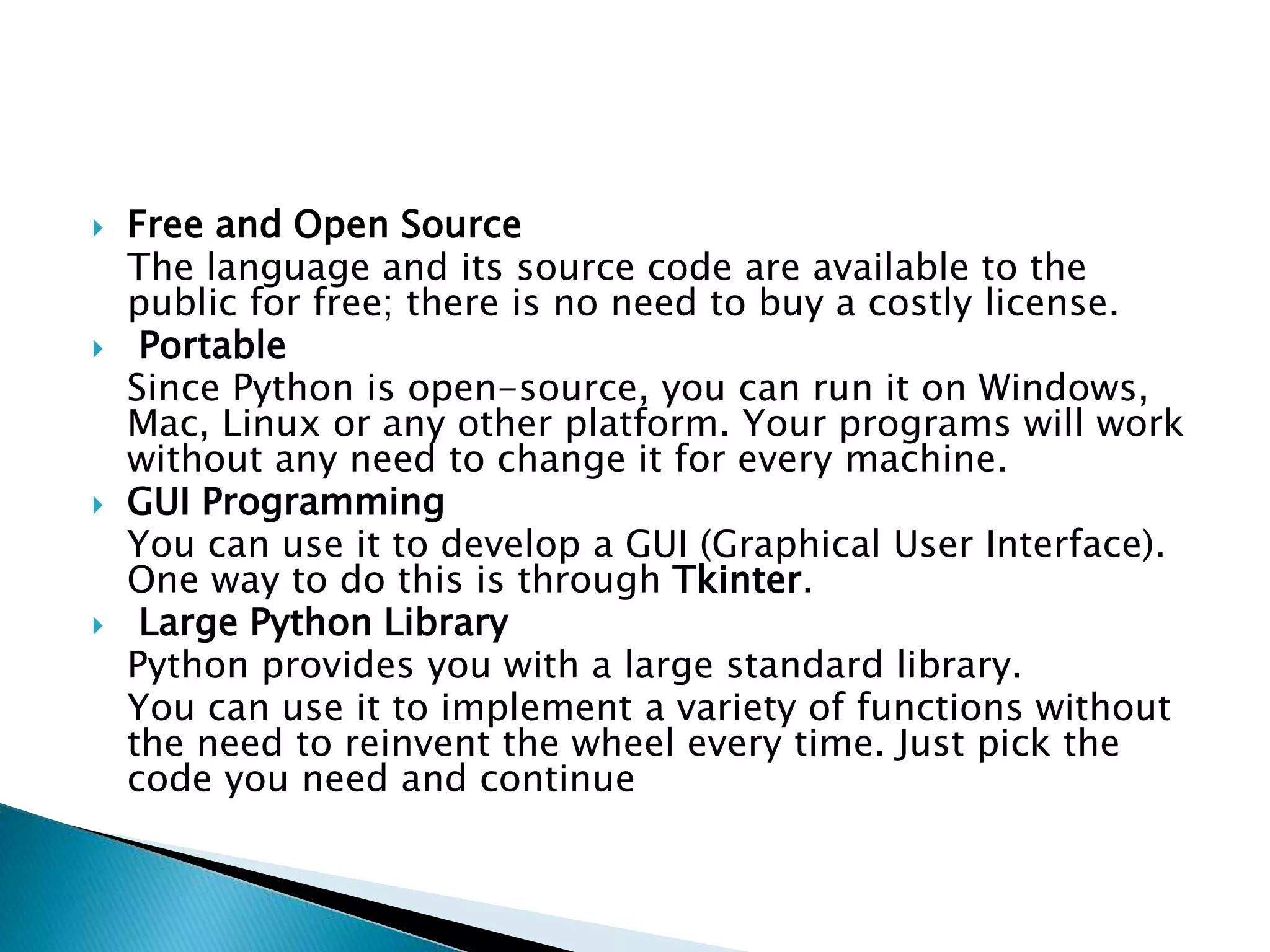  Free and Open Source
The language and its source code are available to the
public for free; there is no need to buy a costly license.
 Portable
Since Python is open-source, you can run it on Windows,
Mac, Linux or any other platform. Your programs will work
without any need to change it for every machine.
 GUI Programming
You can use it to develop a GUI (Graphical User Interface).
One way to do this is through Tkinter.
 Large Python Library
Python provides you with a large standard library.
You can use it to implement a variety of functions without
the need to reinvent the wheel every time. Just pick the
code you need and continue
 