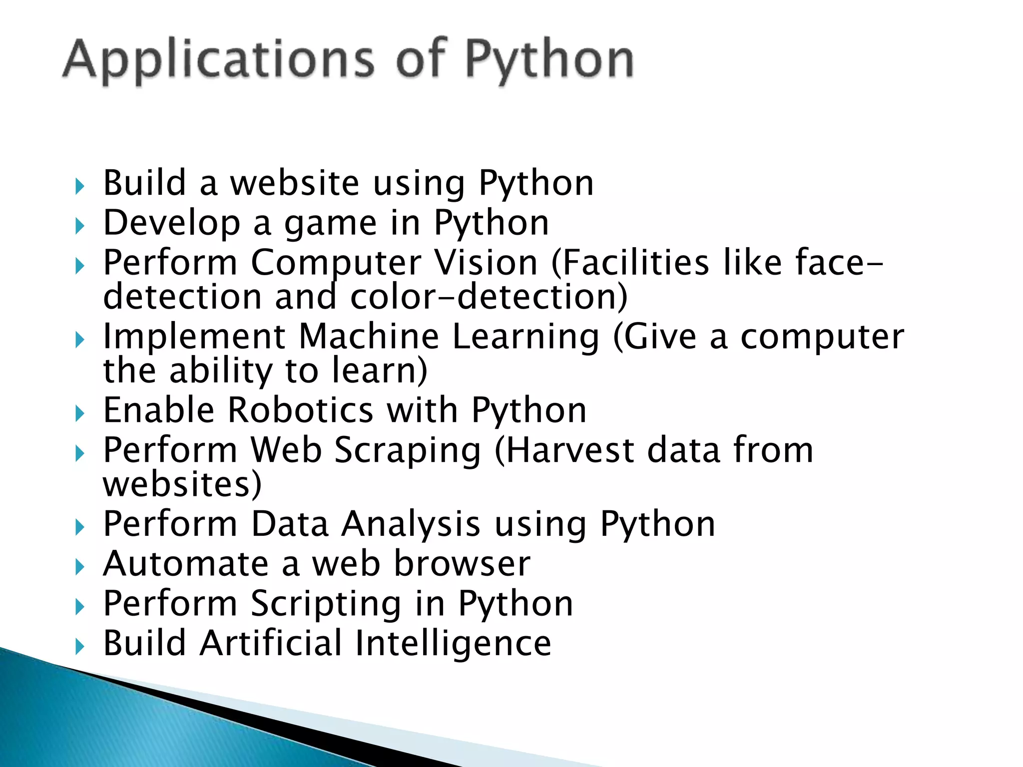  Build a website using Python
 Develop a game in Python
 Perform Computer Vision (Facilities like face-
detection and color-detection)
 Implement Machine Learning (Give a computer
the ability to learn)
 Enable Robotics with Python
 Perform Web Scraping (Harvest data from
websites)
 Perform Data Analysis using Python
 Automate a web browser
 Perform Scripting in Python
 Build Artificial Intelligence
 