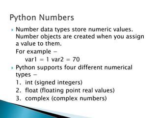  Number data types store numeric values.
Number objects are created when you assign
a value to them.
For example −
var1 = 1 var2 = 70
 Python supports four different numerical
types −
1. int (signed integers)
2. float (floating point real values)
3. complex (complex numbers)
 