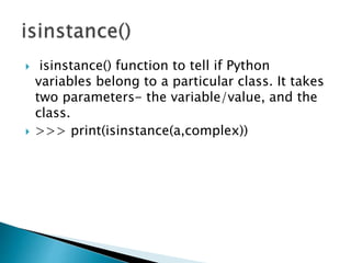  isinstance() function to tell if Python
variables belong to a particular class. It takes
two parameters- the variable/value, and the
class.
 >>> print(isinstance(a,complex))
 