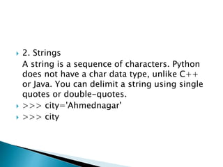  2. Strings
A string is a sequence of characters. Python
does not have a char data type, unlike C++
or Java. You can delimit a string using single
quotes or double-quotes.
 >>> city='Ahmednagar'
 >>> city
 