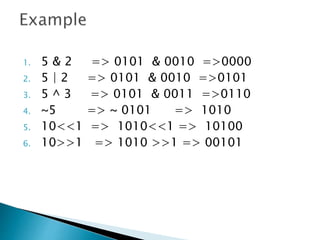 1. 5 & 2 => 0101 & 0010 =>0000
2. 5 | 2 => 0101 & 0010 =>0101
3. 5 ^ 3 => 0101 & 0011 =>0110
4. ~5 => ~ 0101 => 1010
5. 10<<1 => 1010<<1 => 10100
6. 10>>1 => 1010 >>1 => 00101
 
