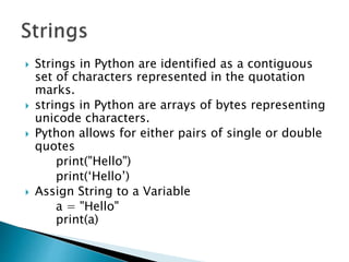  Strings in Python are identified as a contiguous
set of characters represented in the quotation
marks.
 strings in Python are arrays of bytes representing
unicode characters.
 Python allows for either pairs of single or double
quotes
print("Hello")
print(‘Hello’)
 Assign String to a Variable
a = "Hello"
print(a)
 