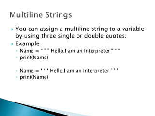  You can assign a multiline string to a variable
by using three single or double quotes:
 Example
◦ Name = “ ” ” Hello,I am an Interpreter “ “ “
◦ print(Name)
◦ Name = ‘ ‘ ‘ Hello,I am an Interpreter ’ ’ ’
◦ print(Name)
 