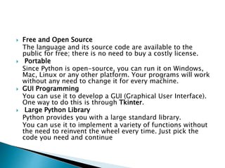  Free and Open Source
The language and its source code are available to the
public for free; there is no need to buy a costly license.
 Portable
Since Python is open-source, you can run it on Windows,
Mac, Linux or any other platform. Your programs will work
without any need to change it for every machine.
 GUI Programming
You can use it to develop a GUI (Graphical User Interface).
One way to do this is through Tkinter.
 Large Python Library
Python provides you with a large standard library.
You can use it to implement a variety of functions without
the need to reinvent the wheel every time. Just pick the
code you need and continue
 