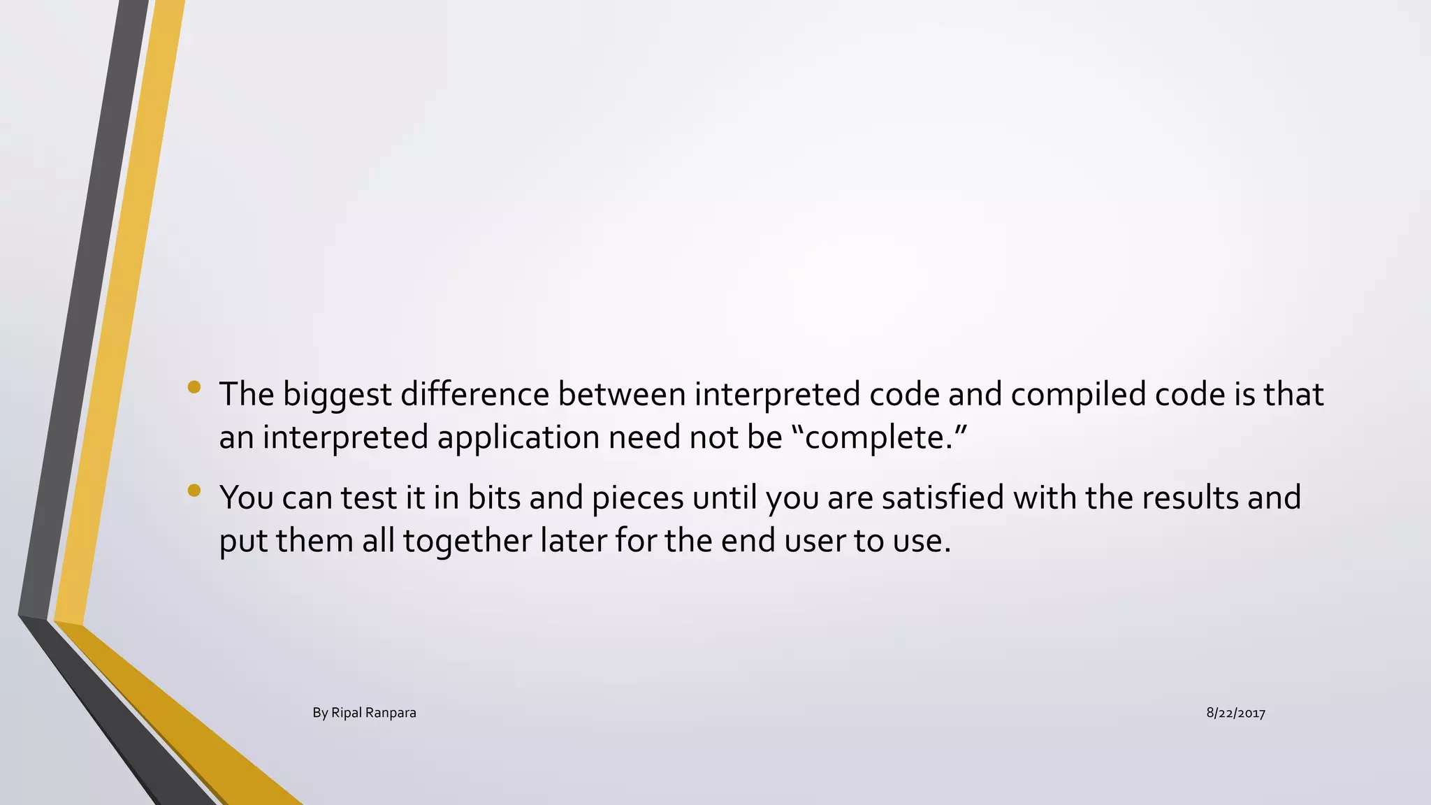 • The biggest difference between interpreted code and compiled code is that
an interpreted application need not be “complete.”
• You can test it in bits and pieces until you are satisfied with the results and
put them all together later for the end user to use.
8/22/2017By Ripal Ranpara
 