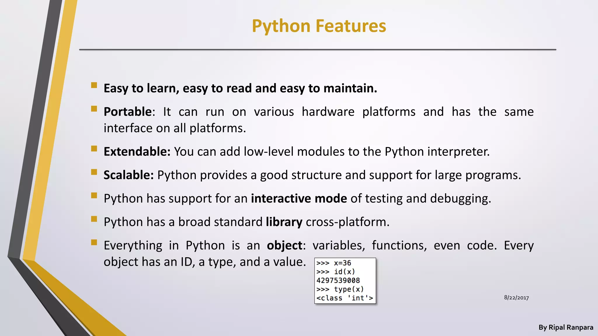 Python Features
By Ripal Ranpara
 Easy to learn, easy to read and easy to maintain.
 Portable: It can run on various hardware platforms and has the same
interface on all platforms.
 Extendable: You can add low-level modules to the Python interpreter.
 Scalable: Python provides a good structure and support for large programs.
 Python has support for an interactive mode of testing and debugging.
 Python has a broad standard library cross-platform.
 Everything in Python is an object: variables, functions, even code. Every
object has an ID, a type, and a value.
8/22/2017
 
