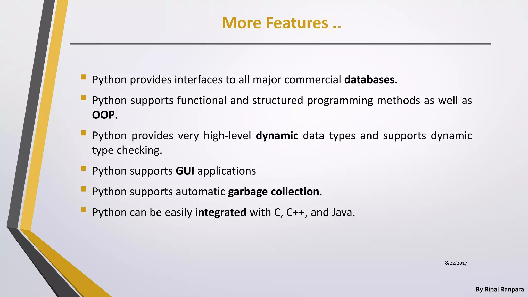 More Features ..
By Ripal Ranpara
 Python provides interfaces to all major commercial databases.
 Python supports functional and structured programming methods as well as
OOP.
 Python provides very high-level dynamic data types and supports dynamic
type checking.
 Python supports GUI applications
 Python supports automatic garbage collection.
 Python can be easily integrated with C, C++, and Java.
8/22/2017
 