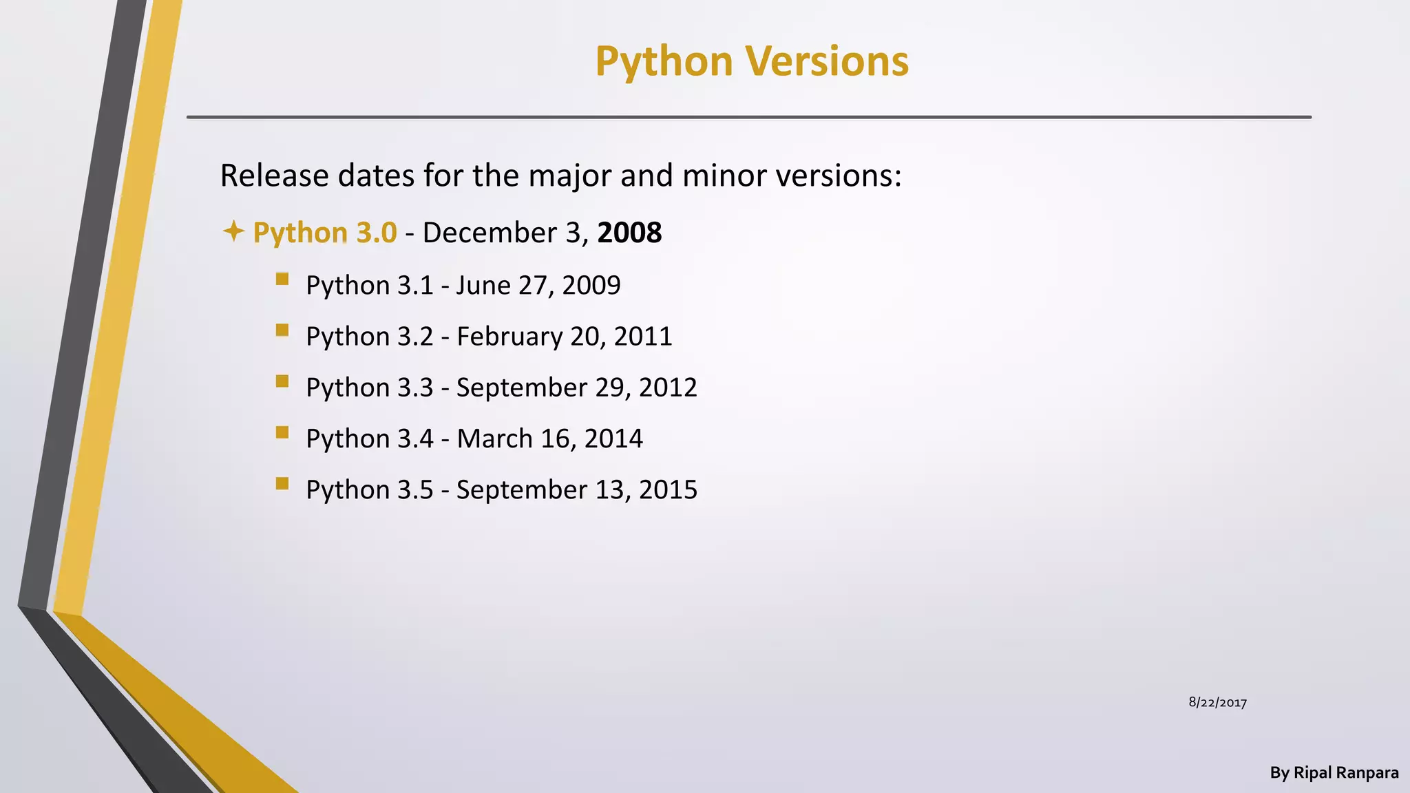 Python Versions
By Ripal Ranpara
Release dates for the major and minor versions:
Python 3.0 - December 3, 2008
 Python 3.1 - June 27, 2009
 Python 3.2 - February 20, 2011
 Python 3.3 - September 29, 2012
 Python 3.4 - March 16, 2014
 Python 3.5 - September 13, 2015
8/22/2017
 