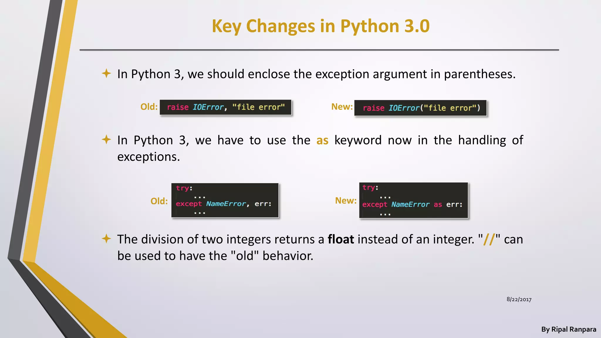 Key Changes in Python 3.0
By Ripal Ranpara
 In Python 3, we should enclose the exception argument in parentheses.
 In Python 3, we have to use the as keyword now in the handling of
exceptions.
 The division of two integers returns a float instead of an integer. "//" can
be used to have the "old" behavior.
Old:
Old: New:
New:
8/22/2017
 