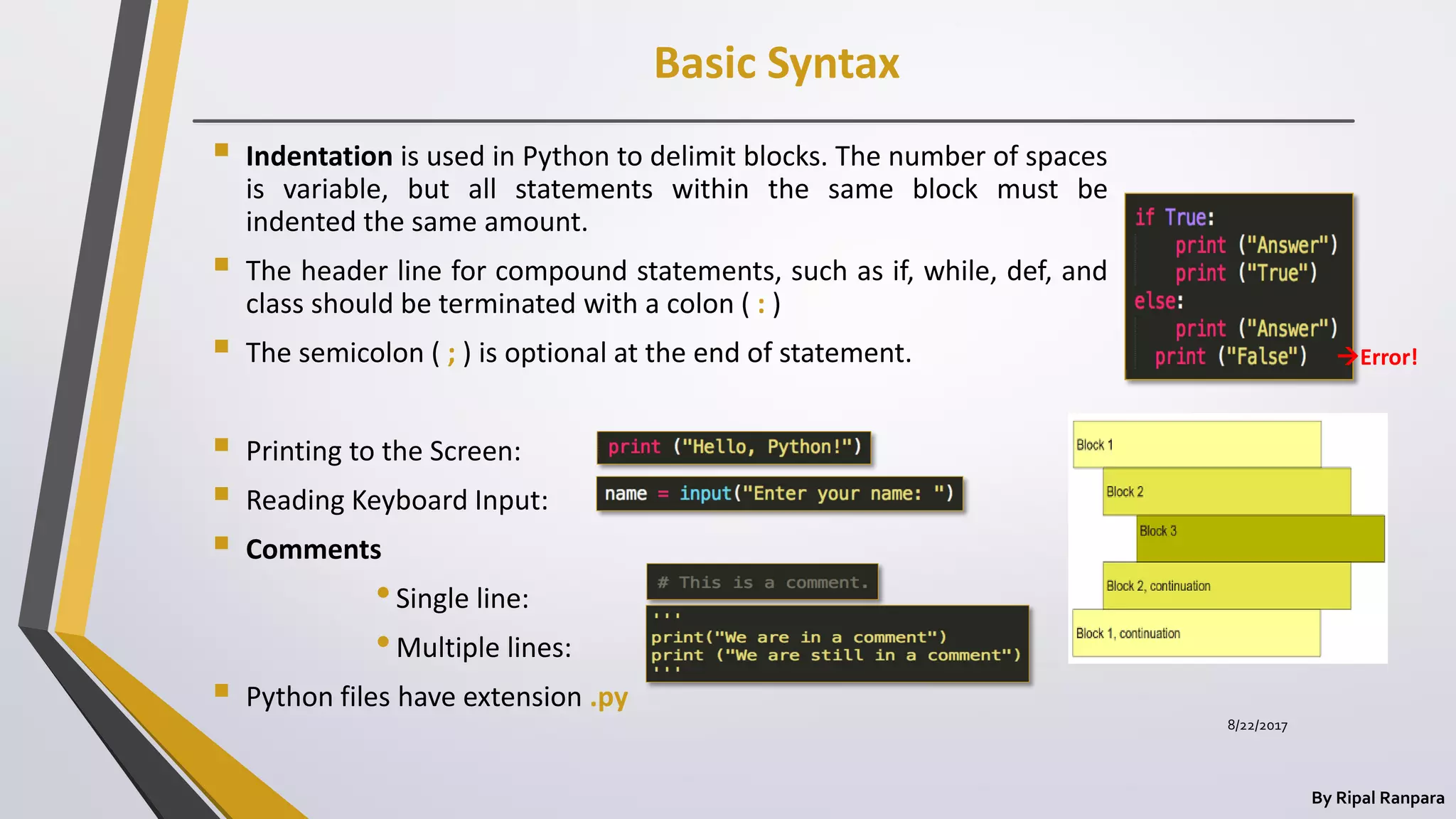 Basic Syntax
By Ripal Ranpara
 Indentation is used in Python to delimit blocks. The number of spaces
is variable, but all statements within the same block must be
indented the same amount.
 The header line for compound statements, such as if, while, def, and
class should be terminated with a colon ( : )
 The semicolon ( ; ) is optional at the end of statement.
 Printing to the Screen:
 Reading Keyboard Input:
 Comments
•Single line:
•Multiple lines:
 Python files have extension .py
Error!
8/22/2017
 