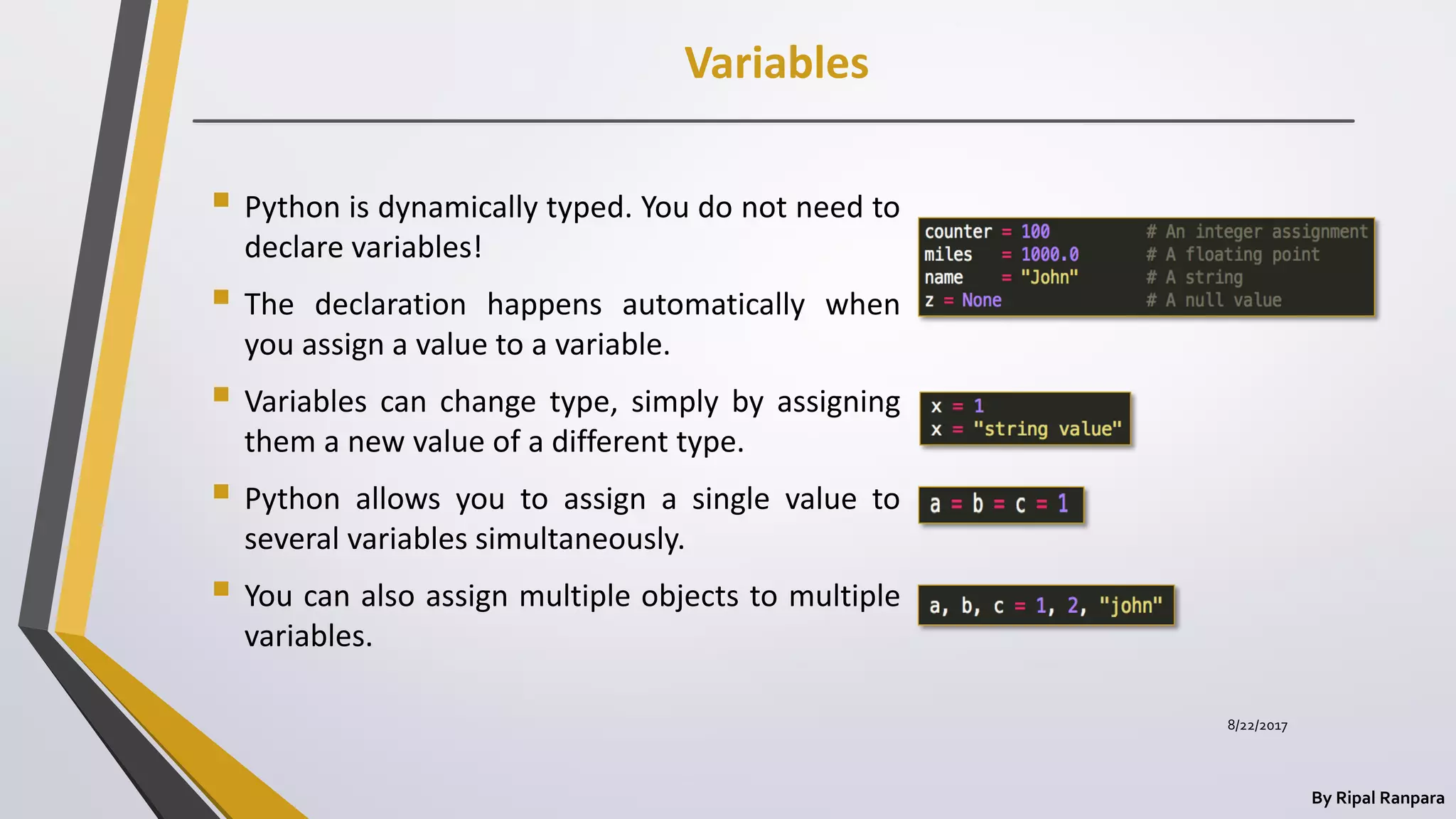 Variables
By Ripal Ranpara
 Python is dynamically typed. You do not need to
declare variables!
 The declaration happens automatically when
you assign a value to a variable.
 Variables can change type, simply by assigning
them a new value of a different type.
 Python allows you to assign a single value to
several variables simultaneously.
 You can also assign multiple objects to multiple
variables.
8/22/2017
 
