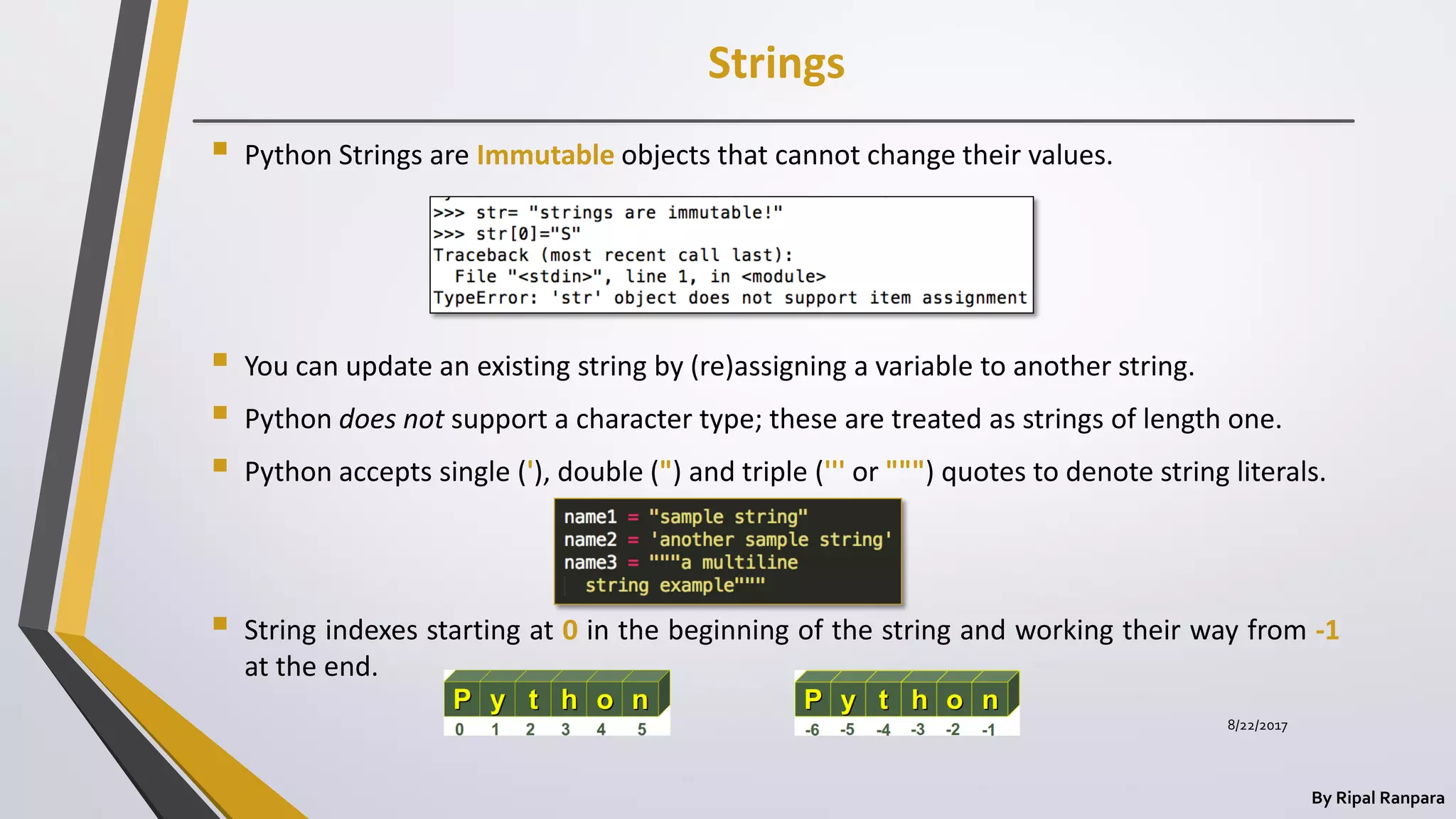 Strings
By Ripal Ranpara
 Python Strings are Immutable objects that cannot change their values.
 You can update an existing string by (re)assigning a variable to another string.
 Python does not support a character type; these are treated as strings of length one.
 Python accepts single ('), double (") and triple (''' or """) quotes to denote string literals.
 String indexes starting at 0 in the beginning of the string and working their way from -1
at the end.
8/22/2017
 