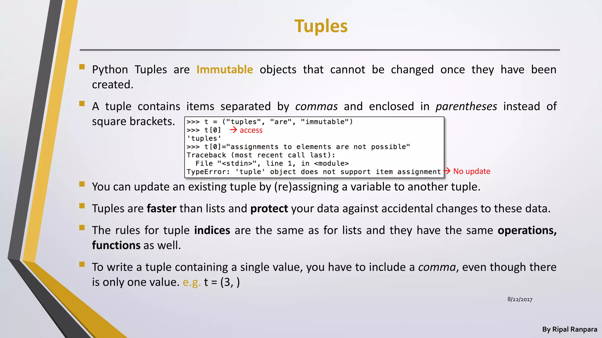 Tuples
By Ripal Ranpara
 Python Tuples are Immutable objects that cannot be changed once they have been
created.
 A tuple contains items separated by commas and enclosed in parentheses instead of
square brackets.
 You can update an existing tuple by (re)assigning a variable to another tuple.
 Tuples are faster than lists and protect your data against accidental changes to these data.
 The rules for tuple indices are the same as for lists and they have the same operations,
functions as well.
 To write a tuple containing a single value, you have to include a comma, even though there
is only one value. e.g. t = (3, )
 access
 No update
8/22/2017
 