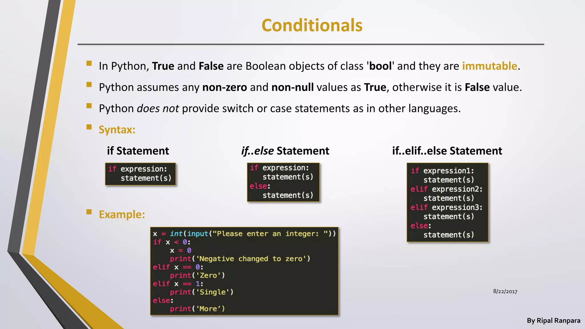 Conditionals
By Ripal Ranpara
 In Python, True and False are Boolean objects of class 'bool' and they are immutable.
 Python assumes any non-zero and non-null values as True, otherwise it is False value.
 Python does not provide switch or case statements as in other languages.
 Syntax:
if Statement if..else Statement if..elif..else Statement
 Example:
8/22/2017
 