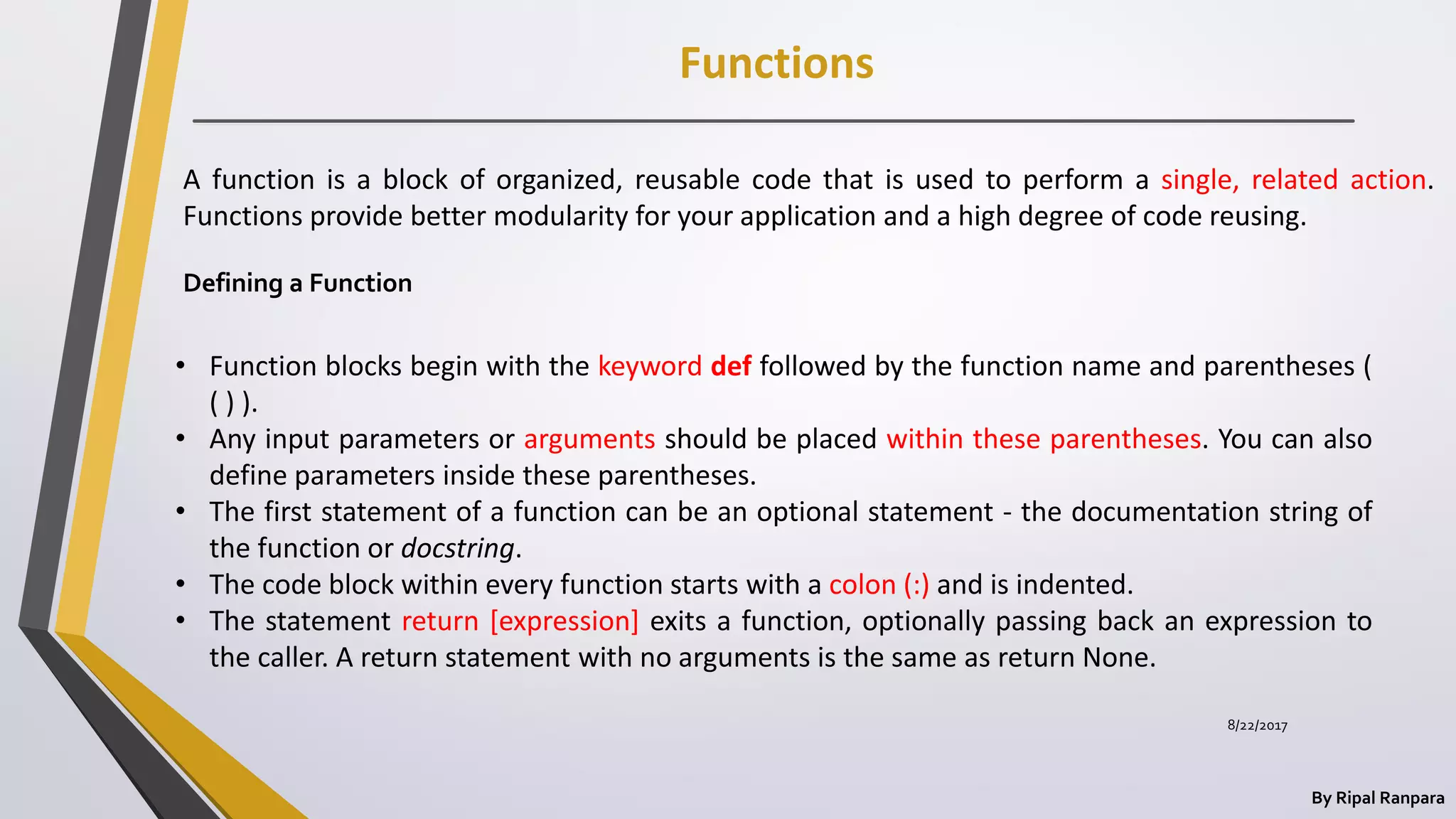 Functions
By Ripal Ranpara
8/22/2017
A function is a block of organized, reusable code that is used to perform a single, related action.
Functions provide better modularity for your application and a high degree of code reusing.
Defining a Function
• Function blocks begin with the keyword def followed by the function name and parentheses (
( ) ).
• Any input parameters or arguments should be placed within these parentheses. You can also
define parameters inside these parentheses.
• The first statement of a function can be an optional statement - the documentation string of
the function or docstring.
• The code block within every function starts with a colon (:) and is indented.
• The statement return [expression] exits a function, optionally passing back an expression to
the caller. A return statement with no arguments is the same as return None.
 