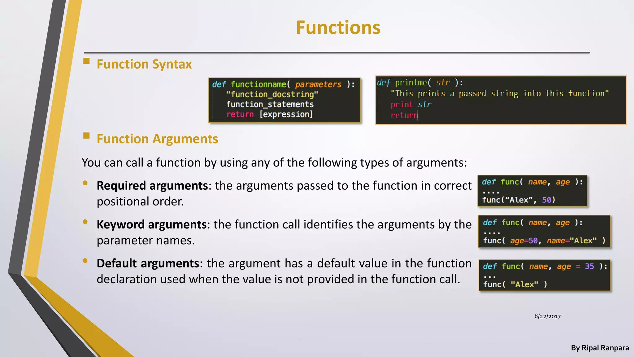 Functions
By Ripal Ranpara
 Function Syntax
 Function Arguments
You can call a function by using any of the following types of arguments:
• Required arguments: the arguments passed to the function in correct
positional order.
• Keyword arguments: the function call identifies the arguments by the
parameter names.
• Default arguments: the argument has a default value in the function
declaration used when the value is not provided in the function call.
8/22/2017
 