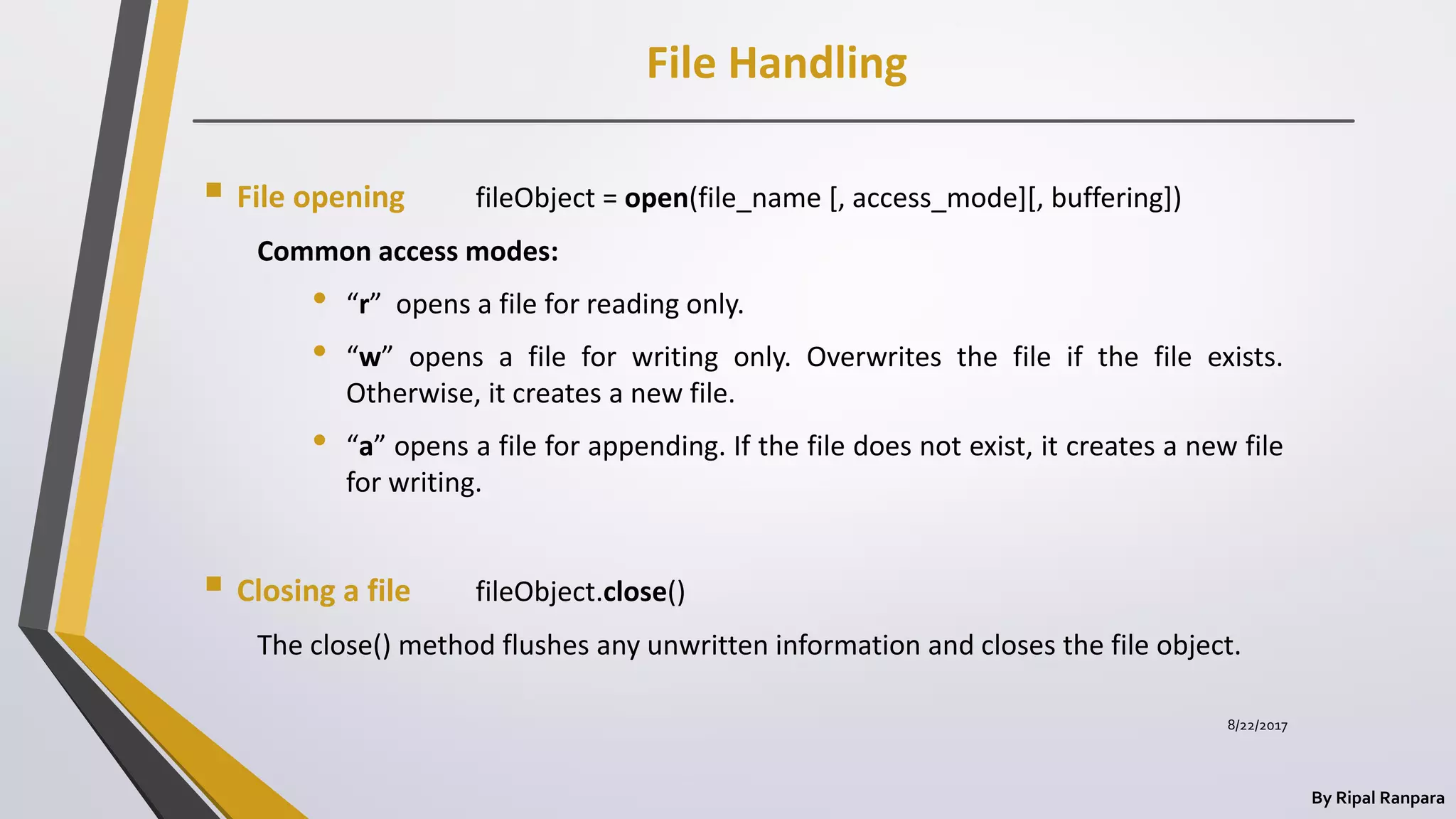File Handling
By Ripal Ranpara
 File opening fileObject = open(file_name [, access_mode][, buffering])
Common access modes:
• “r” opens a file for reading only.
• “w” opens a file for writing only. Overwrites the file if the file exists.
Otherwise, it creates a new file.
• “a” opens a file for appending. If the file does not exist, it creates a new file
for writing.
 Closing a file fileObject.close()
The close() method flushes any unwritten information and closes the file object.
8/22/2017
 
