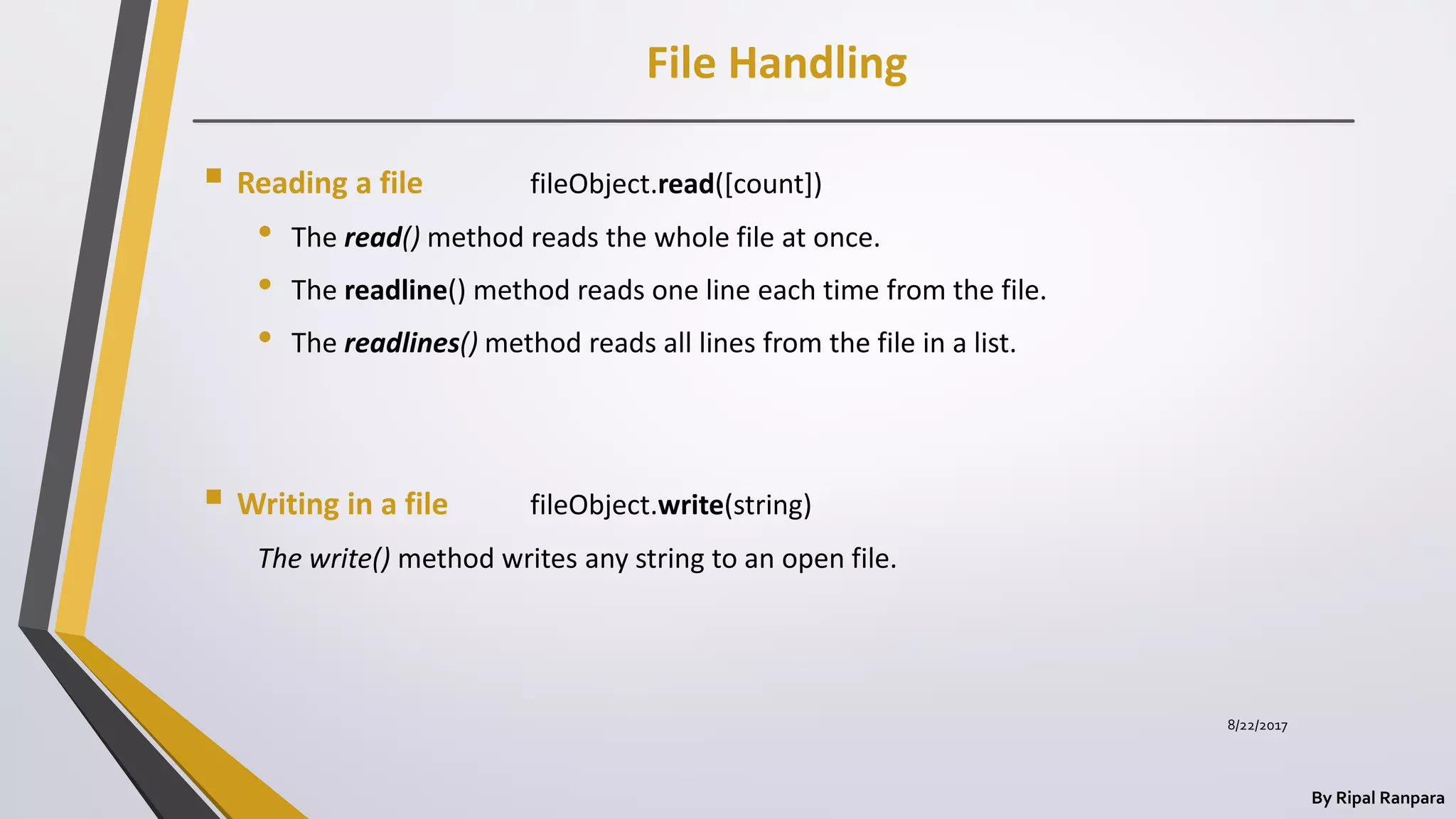 File Handling
By Ripal Ranpara
 Reading a file fileObject.read([count])
• The read() method reads the whole file at once.
• The readline() method reads one line each time from the file.
• The readlines() method reads all lines from the file in a list.
 Writing in a file fileObject.write(string)
The write() method writes any string to an open file.
8/22/2017
 