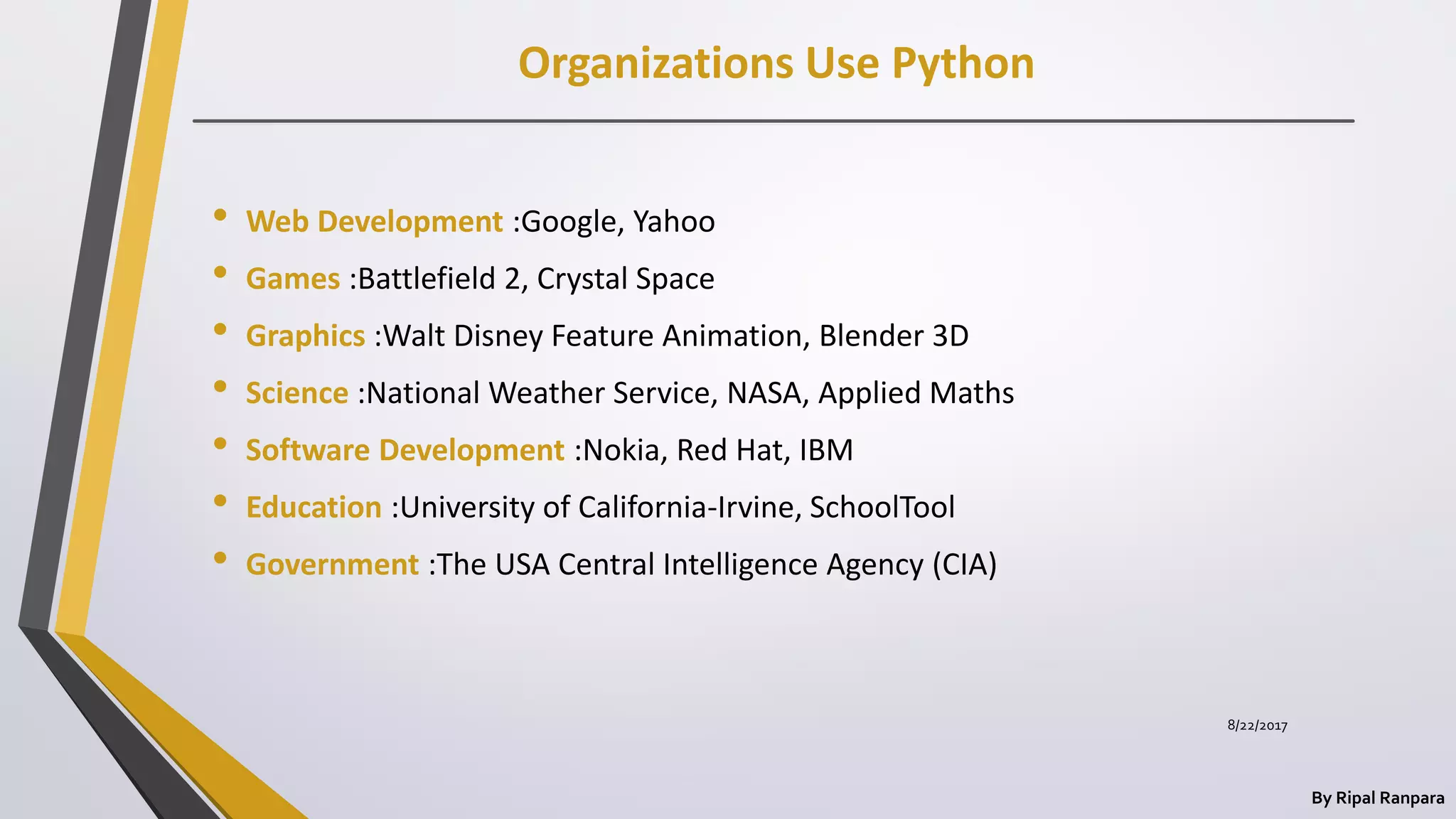 Organizations Use Python
By Ripal Ranpara
• Web Development :Google, Yahoo
• Games :Battlefield 2, Crystal Space
• Graphics :Walt Disney Feature Animation, Blender 3D
• Science :National Weather Service, NASA, Applied Maths
• Software Development :Nokia, Red Hat, IBM
• Education :University of California-Irvine, SchoolTool
• Government :The USA Central Intelligence Agency (CIA)
8/22/2017
 