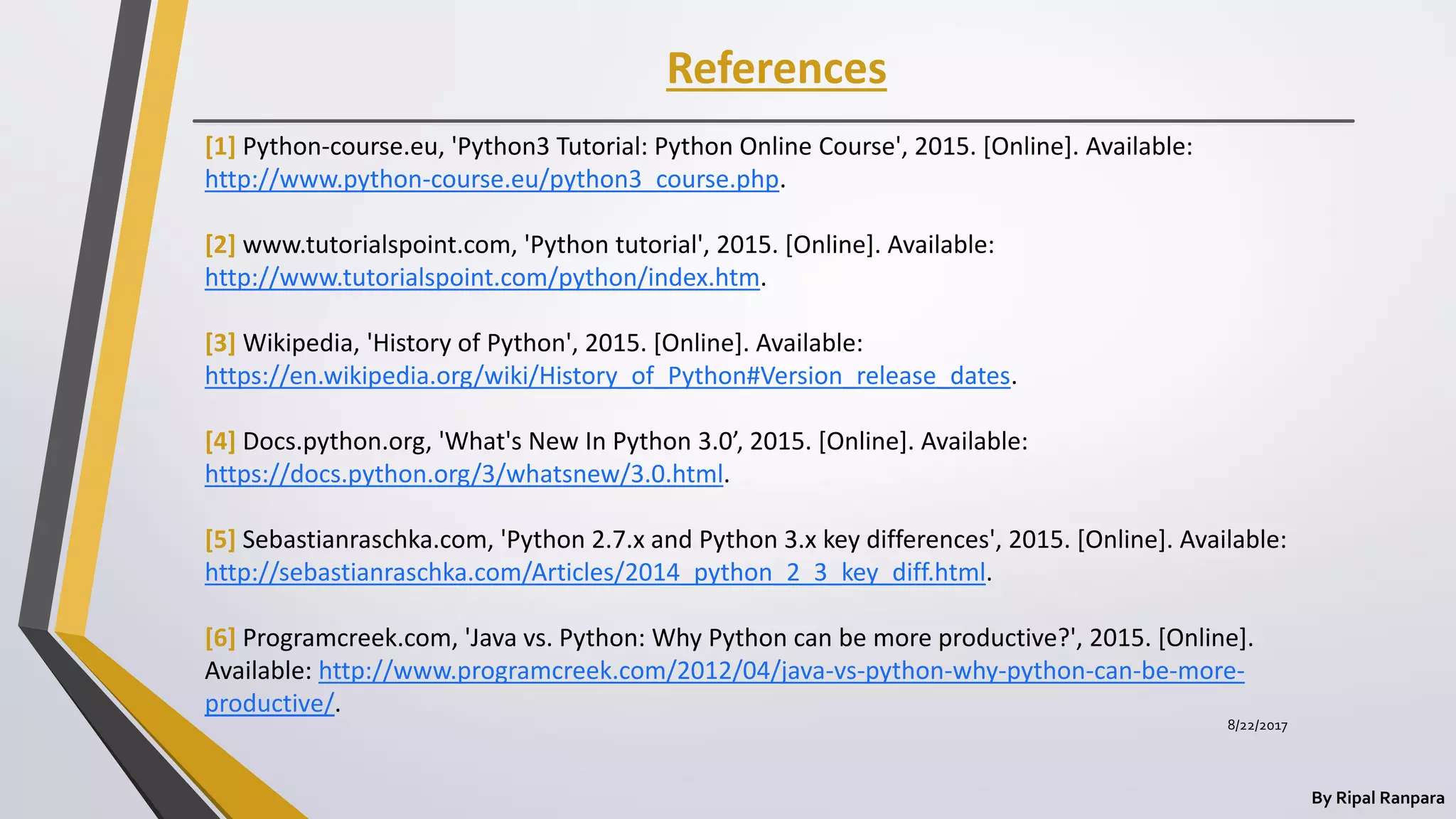 References
By Ripal Ranpara
[1] Python-course.eu, 'Python3 Tutorial: Python Online Course', 2015. [Online]. Available:
http://www.python-course.eu/python3_course.php.
[2] www.tutorialspoint.com, 'Python tutorial', 2015. [Online]. Available:
http://www.tutorialspoint.com/python/index.htm.
[3] Wikipedia, 'History of Python', 2015. [Online]. Available:
https://en.wikipedia.org/wiki/History_of_Python#Version_release_dates.
[4] Docs.python.org, 'What's New In Python 3.0’, 2015. [Online]. Available:
https://docs.python.org/3/whatsnew/3.0.html.
[5] Sebastianraschka.com, 'Python 2.7.x and Python 3.x key differences', 2015. [Online]. Available:
http://sebastianraschka.com/Articles/2014_python_2_3_key_diff.html.
[6] Programcreek.com, 'Java vs. Python: Why Python can be more productive?', 2015. [Online].
Available: http://www.programcreek.com/2012/04/java-vs-python-why-python-can-be-more-
productive/.
8/22/2017
 