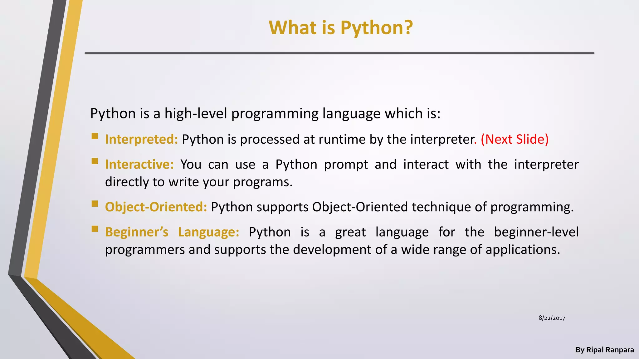 What is Python?
By Ripal Ranpara
Python is a high-level programming language which is:
 Interpreted: Python is processed at runtime by the interpreter. (Next Slide)
 Interactive: You can use a Python prompt and interact with the interpreter
directly to write your programs.
 Object-Oriented: Python supports Object-Oriented technique of programming.
 Beginner’s Language: Python is a great language for the beginner-level
programmers and supports the development of a wide range of applications.
8/22/2017
 