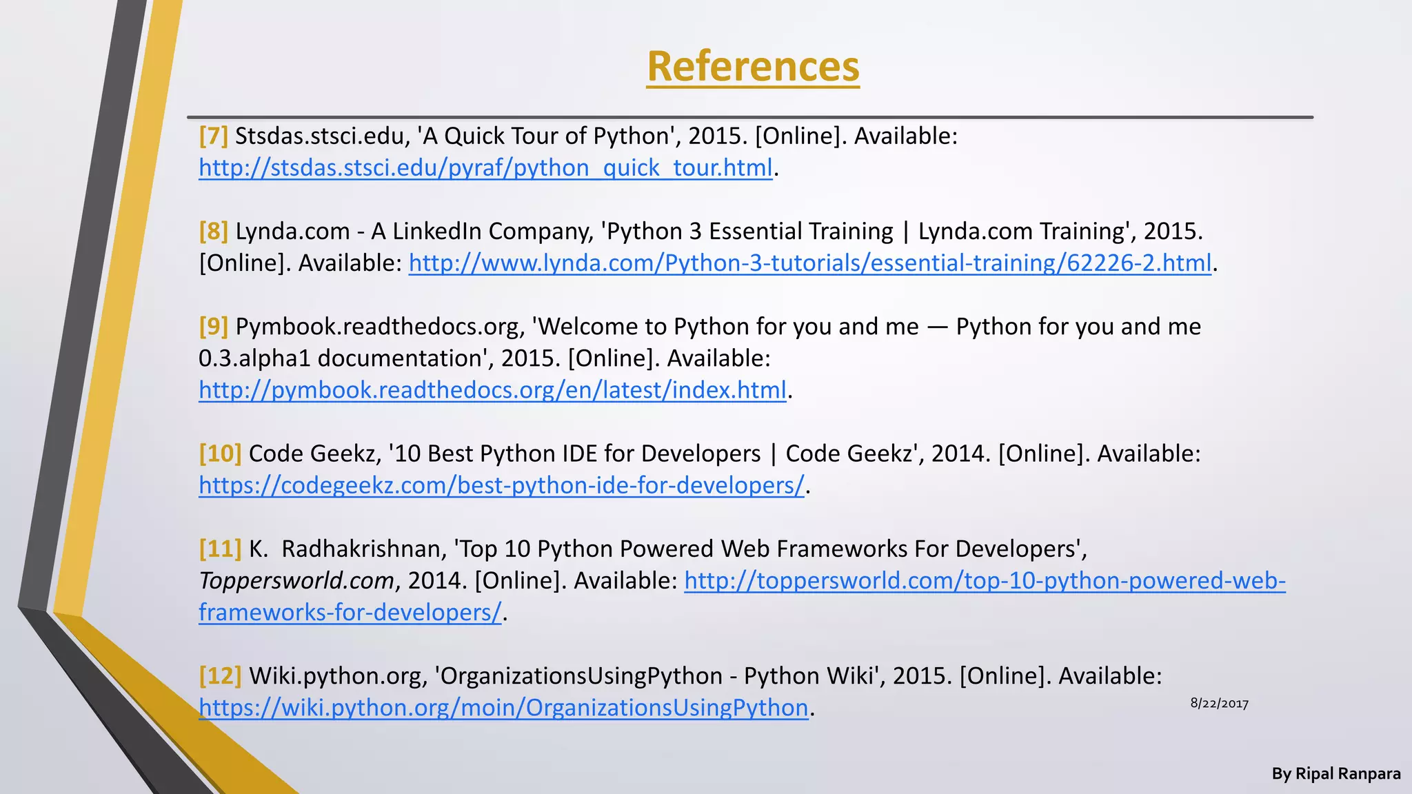 References
By Ripal Ranpara
[7] Stsdas.stsci.edu, 'A Quick Tour of Python', 2015. [Online]. Available:
http://stsdas.stsci.edu/pyraf/python_quick_tour.html.
[8] Lynda.com - A LinkedIn Company, 'Python 3 Essential Training | Lynda.com Training', 2015.
[Online]. Available: http://www.lynda.com/Python-3-tutorials/essential-training/62226-2.html.
[9] Pymbook.readthedocs.org, 'Welcome to Python for you and me — Python for you and me
0.3.alpha1 documentation', 2015. [Online]. Available:
http://pymbook.readthedocs.org/en/latest/index.html.
[10] Code Geekz, '10 Best Python IDE for Developers | Code Geekz', 2014. [Online]. Available:
https://codegeekz.com/best-python-ide-for-developers/.
[11] K. Radhakrishnan, 'Top 10 Python Powered Web Frameworks For Developers',
Toppersworld.com, 2014. [Online]. Available: http://toppersworld.com/top-10-python-powered-web-
frameworks-for-developers/.
[12] Wiki.python.org, 'OrganizationsUsingPython - Python Wiki', 2015. [Online]. Available:
https://wiki.python.org/moin/OrganizationsUsingPython. 8/22/2017
 