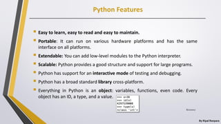 Python Features
By Ripal Ranpara
 Easy to learn, easy to read and easy to maintain.
 Portable: It can run on various hardware platforms and has the same
interface on all platforms.
 Extendable: You can add low-level modules to the Python interpreter.
 Scalable: Python provides a good structure and support for large programs.
 Python has support for an interactive mode of testing and debugging.
 Python has a broad standard library cross-platform.
 Everything in Python is an object: variables, functions, even code. Every
object has an ID, a type, and a value.
8/22/2017
 
