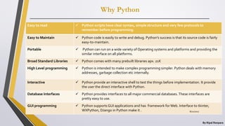 Why Python
By Ripal Ranpara
Easy to read  Python scripts have clear syntax, simple structure and very few protocols to
remember before programming.
Easy to Maintain  Python code is easily to write and debug. Python's success is that its source code is fairly
easy-to-maintain.
Portable  Python can run on a wide variety of Operating systems and platforms and providing the
similar interface on all platforms.
Broad Standard Libraries  Python comes with many prebuilt libraries apx. 21K
High Level programming  Python is intended to make complex programming simpler. Python deals with memory
addresses, garbage collection etc internally.
Interactive  Python provide an interactive shell to test the things before implementation. It provide
the user the direct interface with Python.
Database Interfaces  Python provides interfaces to all major commercial databases. These interfaces are
pretty easy to use.
GUI programming  Python supports GUI applications and has framework for Web. Interface to tkinter,
WXPython, DJango in Python make it . 8/22/2017
 