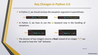 Key Changes in Python 3.0
By Ripal Ranpara
 In Python 3, we should enclose the exception argument in parentheses.
 In Python 3, we have to use the as keyword now in the handling of
exceptions.
 The division of two integers returns a float instead of an integer. "//" can
be used to have the "old" behavior.
Old:
Old: New:
New:
8/22/2017
 