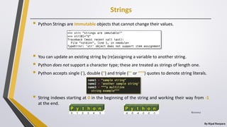 Strings
By Ripal Ranpara
 Python Strings are Immutable objects that cannot change their values.
 You can update an existing string by (re)assigning a variable to another string.
 Python does not support a character type; these are treated as strings of length one.
 Python accepts single ('), double (") and triple (''' or """) quotes to denote string literals.
 String indexes starting at 0 in the beginning of the string and working their way from -1
at the end.
8/22/2017
 