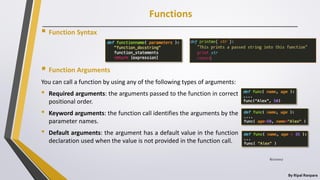 Functions
By Ripal Ranpara
 Function Syntax
 Function Arguments
You can call a function by using any of the following types of arguments:
• Required arguments: the arguments passed to the function in correct
positional order.
• Keyword arguments: the function call identifies the arguments by the
parameter names.
• Default arguments: the argument has a default value in the function
declaration used when the value is not provided in the function call.
8/22/2017
 