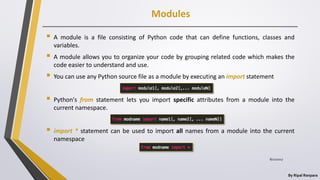 Modules
By Ripal Ranpara
 A module is a file consisting of Python code that can define functions, classes and
variables.
 A module allows you to organize your code by grouping related code which makes the
code easier to understand and use.
 You can use any Python source file as a module by executing an import statement
 Python's from statement lets you import specific attributes from a module into the
current namespace.
 import * statement can be used to import all names from a module into the current
namespace
8/22/2017
 