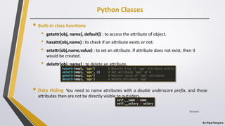 Python Classes
By Ripal Ranpara
 Built-in class functions
• getattr(obj, name[, default]) : to access the attribute of object.
• hasattr(obj,name) : to check if an attribute exists or not.
• setattr(obj,name,value) : to set an attribute. If attribute does not exist, then it
would be created.
• delattr(obj, name) : to delete an attribute.
 Data Hiding You need to name attributes with a double underscore prefix, and those
attributes then are not be directly visible to outsiders.
8/22/2017
 