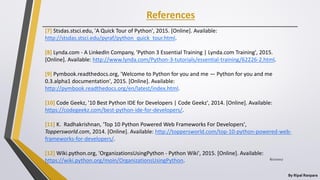 References
By Ripal Ranpara
[7] Stsdas.stsci.edu, 'A Quick Tour of Python', 2015. [Online]. Available:
http://stsdas.stsci.edu/pyraf/python_quick_tour.html.
[8] Lynda.com - A LinkedIn Company, 'Python 3 Essential Training | Lynda.com Training', 2015.
[Online]. Available: http://www.lynda.com/Python-3-tutorials/essential-training/62226-2.html.
[9] Pymbook.readthedocs.org, 'Welcome to Python for you and me — Python for you and me
0.3.alpha1 documentation', 2015. [Online]. Available:
http://pymbook.readthedocs.org/en/latest/index.html.
[10] Code Geekz, '10 Best Python IDE for Developers | Code Geekz', 2014. [Online]. Available:
https://codegeekz.com/best-python-ide-for-developers/.
[11] K. Radhakrishnan, 'Top 10 Python Powered Web Frameworks For Developers',
Toppersworld.com, 2014. [Online]. Available: http://toppersworld.com/top-10-python-powered-web-
frameworks-for-developers/.
[12] Wiki.python.org, 'OrganizationsUsingPython - Python Wiki', 2015. [Online]. Available:
https://wiki.python.org/moin/OrganizationsUsingPython. 8/22/2017
 