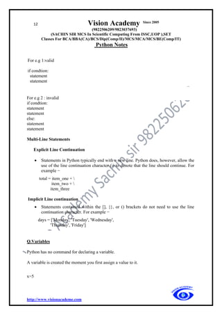 12 Vision Academy Since 2005
(9822506209/9823037693)
(SACHIN SIR MCS In Scientific Computing From ISSC,UOP ),SET
Classes For BCA/BBA(CA)/BCS/Dip(Comp/II)/MCS/MCA/MCS/BE(Comp/IT)
Python Notes
http://www.visionacademe.com
For e.g 1:valid
if condtion:
statement
statement
For e.g 2 : invalid
if condtion:
statement
statement
else:
statement
statement
Multi-Line Statements
Explicit Line Continuation
• Statements in Python typically end with a new line. Python does, however, allow the
use of the line continuation character () to denote that the line should continue. For
example −
total = item_one + 
item_two + 
item_three
Implicit Line continuation
• Statements contained within the [], {}, or () brackets do not need to use the line
continuation character. For example −
days = ['Monday', 'Tuesday', 'Wednesday',
'Thursday', 'Friday']
Q.Variables
Python has no command for declaring a variable.
A variable is created the moment you first assign a value to it.
x=5
 