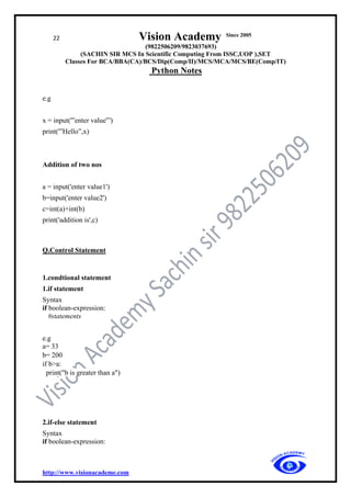 22 Vision Academy Since 2005
(9822506209/9823037693)
(SACHIN SIR MCS In Scientific Computing From ISSC,UOP ),SET
Classes For BCA/BBA(CA)/BCS/Dip(Comp/II)/MCS/MCA/MCS/BE(Comp/IT)
Python Notes
http://www.visionacademe.com
e.g
x = input('”enter value'”)
print('”Hello”,x)
Addition of two nos
a = input('enter value1')
b=input('enter value2')
c=int(a)+int(b)
print('addition is',c)
Q.Control Statement
1.condtional statement
1.if statement
Syntax
if boolean-expression:
#statements
e.g
a= 33
b= 200
if b>a:
print("b is greater than a")
2.if-else statement
Syntax
if boolean-expression:
 