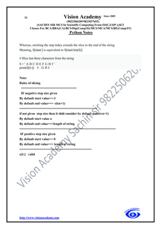 36 Vision Academy Since 2005
(9822506209/9823037693)
(SACHIN SIR MCS In Scientific Computing From ISSC,UOP ),SET
Classes For BCA/BBA(CA)/BCS/Dip(Comp/II)/MCS/MCA/MCS/BE(Comp/IT)
Python Notes
http://www.visionacademe.com
Whereas, omitting the stop index extends the slice to the end of the string.
Meaning, S[start:] is equivalent to S[start:len(S)]
# Slice last three characters from the string
S = ' A B C D E F G H I '
print(S[6:]) # G H I
Note:
Rules of slicing
==============================
IF negative step size given
By default start value=>-1
By default end value==> -(len+1)
==========================================
if not given step size then it shld consider by default positive(+1)
By default start value o
By default end value==>length of string
====================================================
IF positive step size given
By default start value=> 0
By default end value==> length of string
=======================================
s[1:] valid
 