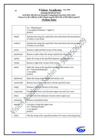 40 Vision Academy Since 2005
(9822506209/9823037693)
(SACHIN SIR MCS In Scientific Computing From ISSC,UOP ),SET
Classes For BCA/BBA(CA)/BCS/Dip(Comp/II)/MCS/MCA/MCS/BE(Comp/IT)
Python Notes
http://www.visionacademe.com
txt= "Ilikebananas"
x=txt.replace("bananas", "apples")
print(x)
rfind() Searches the string for a specified value and returns the last position
of where it was found
rindex() Searches the string for a specified value and returns the last position
of where it was found
rjust() Returns a right justified version of the string
rpartition() Returns a tuple where the string is parted into three parts
rsplit() Splits the string at the specified separator, and returns a list
rstrip() Returns a right trim version of the string
split() Splits the string at the specified separator, and returns a list
txt= "welcometothejungle"
x=txt.split()
print(x)
splitlines() Splits the string at line breaks and returns a list
startswith() Returns true if the string starts with the specified value
strip() Returns a trimmed version of the string
swapcase() Swaps cases, lower case becomes upper case and vice versa
title() Converts the first character of each word to upper case
translate() Returns a translated string
upper() Converts a string into upper case
txt= "Hellomyfriends"
x=txt.upper()
print(x)
zfill() Fills the string with a specified number of 0 values at the beginning
 