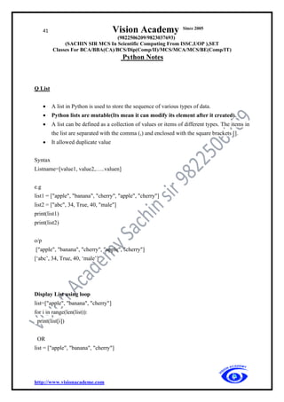 41 Vision Academy Since 2005
(9822506209/9823037693)
(SACHIN SIR MCS In Scientific Computing From ISSC,UOP ),SET
Classes For BCA/BBA(CA)/BCS/Dip(Comp/II)/MCS/MCA/MCS/BE(Comp/IT)
Python Notes
http://www.visionacademe.com
Q List
• A list in Python is used to store the sequence of various types of data.
• Python lists are mutable(Its mean it can modify its element after it created).
• A list can be defined as a collection of values or items of different types. The items in
the list are separated with the comma (,) and enclosed with the square brackets [].
• It allowed duplicate value
Syntax
Listname=[value1, value2,…..valuen]
e.g
list1 = ["apple", "banana", "cherry", "apple", "cherry"]
list2 = ["abc", 34, True, 40, "male"]
print(list1)
print(list2)
o/p
["apple", "banana", "cherry", "apple", "cherry"]
[‘abc’, 34, True, 40, ‘male’]
Display List using loop
list=["apple", "banana", "cherry"]
for i in range(len(list)):
print(list[i])
OR
list = ["apple", "banana", "cherry"]
 