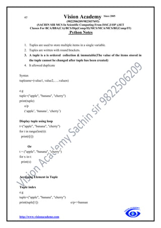 47 Vision Academy Since 2005
(9822506209/9823037693)
(SACHIN SIR MCS In Scientific Computing From ISSC,UOP ),SET
Classes For BCA/BBA(CA)/BCS/Dip(Comp/II)/MCS/MCA/MCS/BE(Comp/IT)
Python Notes
http://www.visionacademe.com
1. Tuples are used to store multiple items in a single variable.
2. Tuples are written with round brackets.
3. A tuple is a is ordered collection & immutable(The value of the items stored in
the tuple cannot be changed after tuple has been created)
4. It allowed duplicate
Syntax
tupleame=(value1, value2,…..valuen)
e.g
tuple=("apple", "banana", "cherry")
print(tuple)
o/p
(‘apple’, ‘banana’, ‘cherry’)
Display tuple using loop
t=("apple", "banana", "cherry")
for i in range(len(t)):
print(t[i])
Or
t = ("apple", "banana", "cherry")
for x in t:
print(x)
Accessing Element in Tuple
Tuple index
e.g
tuple=("apple", "banana", "cherry")
print(tuple[1]) o/p=>bannan
 